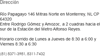 Dirección Río Papagayo 146 Mitras Norte en Monterrey, NL CP 64320 Entre Rodrigo Gómez y Amozoc, a 2 cuadras hacia el sur de la Estación del Metro Alfonso Reyes. Horario corrido de Lunes a Jueves de 8:30 a 6:00 y Viernes 8:30 a 6:30 81 8371-3981, 81 8311-7432